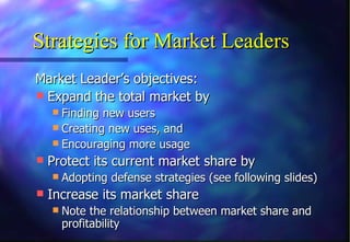 Strategies for Market Leaders
Market Leader’s objectives:
 Expand the total market by
   Finding new users
   Creating new uses, and
   Encouraging more usage
 Protect its current market share by
   Adopting defense strategies (see following slides)
 Increase its market share
   Note the relationship between market share and
    profitability
 