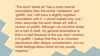 “The word ‘street art’ has a more neutral
connotation than the words ‘vandalism’ and
‘graffiti,’ but I still have a slightly negative
connotation with it. I cannot explain why, but I
often associate the word ‘street art’ with a
version of graffiti. Although I do not think street
art is bad in itself, my general assumption is
that it is bad because of the way that I connect
it to graffiti. I realize that this is an incorrect
assumption after deeper consideration, but my
initial feelings about street art are usually
negative. ”
 