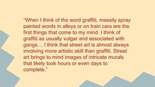 “When I think of the word graffiti, messily spray
painted words in alleys or on train cars are the
first things that come to my mind. I think of
graffiti as usually vulgar and associated with
gangs… I think that street art is almost always
involving more artistic skill than graffiti. Street
art brings to mind images of intricate murals
that likely took hours or even days to
complete.”
 