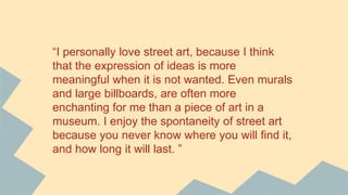 “I personally love street art, because I think
that the expression of ideas is more
meaningful when it is not wanted. Even murals
and large billboards, are often more
enchanting for me than a piece of art in a
museum. I enjoy the spontaneity of street art
because you never know where you will find it,
and how long it will last. ”
 