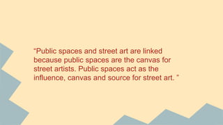 “Public spaces and street art are linked
because public spaces are the canvas for
street artists. Public spaces act as the
influence, canvas and source for street art. ”
 