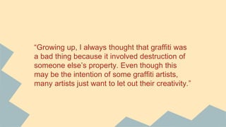 “Growing up, I always thought that graffiti was
a bad thing because it involved destruction of
someone else’s property. Even though this
may be the intention of some graffiti artists,
many artists just want to let out their creativity.”
 