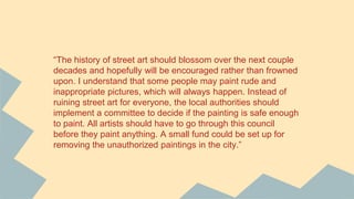 “The history of street art should blossom over the next couple
decades and hopefully will be encouraged rather than frowned
upon. I understand that some people may paint rude and
inappropriate pictures, which will always happen. Instead of
ruining street art for everyone, the local authorities should
implement a committee to decide if the painting is safe enough
to paint. All artists should have to go through this council
before they paint anything. A small fund could be set up for
removing the unauthorized paintings in the city.”
 