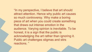 “In my perspective, I believe that art should
attract attention. Hence why public art causes
so much controversy. Why make a boring
piece of art when you could create something
that draws out intense emotion in the
audience. Varying opinion is inevitable. To be
honest, it is a sign that the public is
acknowledging the art rather than ignoring it.
Public art challenges stigmas and stirs
reactions. ”
 