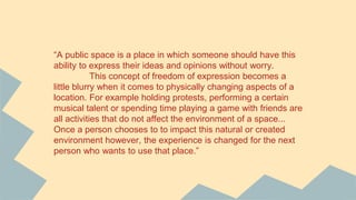 “A public space is a place in which someone should have this
ability to express their ideas and opinions without worry.
This concept of freedom of expression becomes a
little blurry when it comes to physically changing aspects of a
location. For example holding protests, performing a certain
musical talent or spending time playing a game with friends are
all activities that do not affect the environment of a space...
Once a person chooses to to impact this natural or created
environment however, the experience is changed for the next
person who wants to use that place.”
 