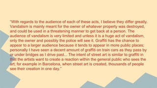 “With regards to the audience of each of these acts, I believe they differ greatly.
Vandalism is mainly meant for the owner of whatever property was destroyed,
and could be used in a threatening manner to get back at a person. The
audience of vandalism is very limited and unless it is a huge act of vandalism,
only the owner and possibly the police will see it. Graffiti has the chance to
appear to a larger audience because it tends to appear in more public places;
personally I have seen a decent amount of graffiti on train cars as they pass by
or under bridges as I drive past... The intent of street art is similar to graffiti in
that the artists want to create a reaction within the general public who sees the
art; for example in Barcelona, when street art is created, thousands of people
see their creation in one day.”
 