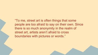 “To me, street art is often things that some
people are too afraid to say on their own. Since
there is so much anonymity in the realm of
street art, artists aren’t afraid to cross
boundaries with pictures or words.”
 