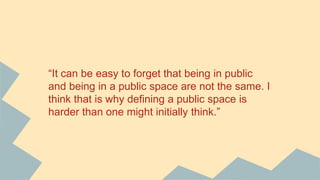“It can be easy to forget that being in public
and being in a public space are not the same. I
think that is why defining a public space is
harder than one might initially think.”
 