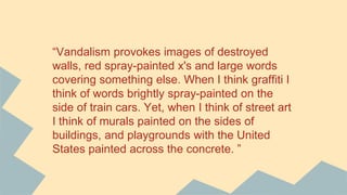 “Vandalism provokes images of destroyed
walls, red spray-painted x's and large words
covering something else. When I think graffiti I
think of words brightly spray-painted on the
side of train cars. Yet, when I think of street art
I think of murals painted on the sides of
buildings, and playgrounds with the United
States painted across the concrete. ”
 