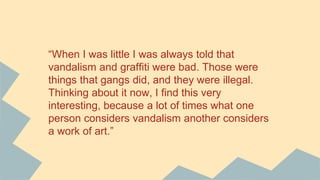 “When I was little I was always told that
vandalism and graffiti were bad. Those were
things that gangs did, and they were illegal.
Thinking about it now, I find this very
interesting, because a lot of times what one
person considers vandalism another considers
a work of art.”
 