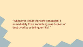 “Whenever I hear the word vandalism, I
immediately think something was broken or
destroyed by a delinquent kid. ”
 