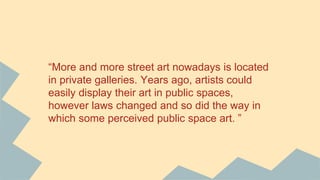 “More and more street art nowadays is located
in private galleries. Years ago, artists could
easily display their art in public spaces,
however laws changed and so did the way in
which some perceived public space art. ”
 