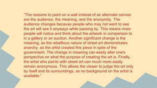 “The reasons to paint on a wall instead of an alternate canvas
are the audience, the meaning, and the anonymity. The
audience changes because people who may not want to see
the art will see it anyways while passing by. This means more
people will notice and think about the artwork in comparison to
in a gallery or an auction. Another significant change is the
meaning, as the rebellious nature of street art demonstrates
anarchy, as the artist created this piece in spite of the
government. The change in meaning can easily alter one's
perspective on what the purpose of creating the art is. Finally,
the artist who paints with street art can much more easily
remain anonymous. This allows the viewer to judge the art only
by itself and its surroundings, as no background on the artist is
available.”
 