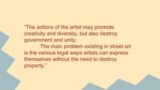 “The actions of the artist may promote
creativity and diversity, but also destroy
government and unity.
The main problem existing in street art
is the various legal ways artists can express
themselves without the need to destroy
property.”
 