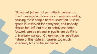 “Street art (when not permitted) causes too
much damage and creates an insecure feeling
causing most people to feel uninvited. Public
space is reserved for everyone, and nobody
should feel left out due to safety concerns.
Artwork can be placed in public space if it is
universally wanted. Otherwise, the rebellious
nature of this style art causes too much
insecurity for it to be justifiable. ”
 