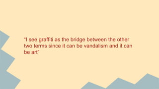 “I see graffiti as the bridge between the other
two terms since it can be vandalism and it can
be art”
 