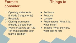 Format: Things to
consider:
1. Opening statements
(include 3 arguments)
2. Rebuttals
3. Closing arguments
(include a quote from
Ways of Seeing pp. 129-
154 that supports your
team’s position)
● Audience
● Purpose
● Location
● Public space (What it is,
what it’s for)
● Images (What they are,
what they’re for)
 
