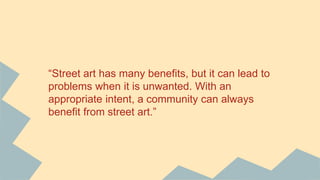 “Street art has many benefits, but it can lead to
problems when it is unwanted. With an
appropriate intent, a community can always
benefit from street art.”
 