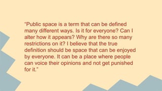 “Public space is a term that can be defined
many different ways. Is it for everyone? Can I
alter how it appears? Why are there so many
restrictions on it? I believe that the true
definition should be space that can be enjoyed
by everyone. It can be a place where people
can voice their opinions and not get punished
for it.”
 