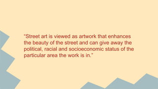 “Street art is viewed as artwork that enhances
the beauty of the street and can give away the
political, racial and socioeconomic status of the
particular area the work is in.”
 