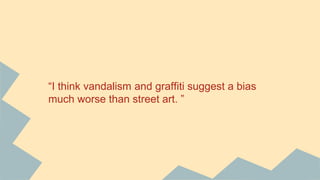 “I think vandalism and graffiti suggest a bias
much worse than street art. ”
 