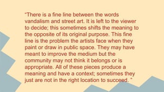 “There is a fine line between the words
vandalism and street art. It is left to the viewer
to decide; this sometimes shifts the meaning to
the opposite of its original purpose. This fine
line is the problem the artists face when they
paint or draw in public space. They may have
meant to improve the medium but the
community may not think it belongs or is
appropriate. All of these pieces produce a
meaning and have a context; sometimes they
just are not in the right location to succeed. ”
 