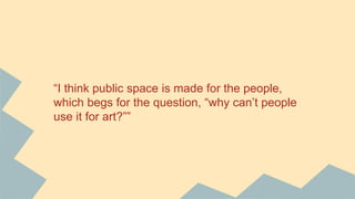 “I think public space is made for the people,
which begs for the question, “why can’t people
use it for art?””
 