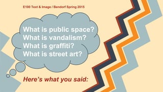 E100 Text & Image / Bendorf Spring 2015
What is public space?
What is vandalism?
What is graffiti?
What is street art?
Here’s what you said:
 