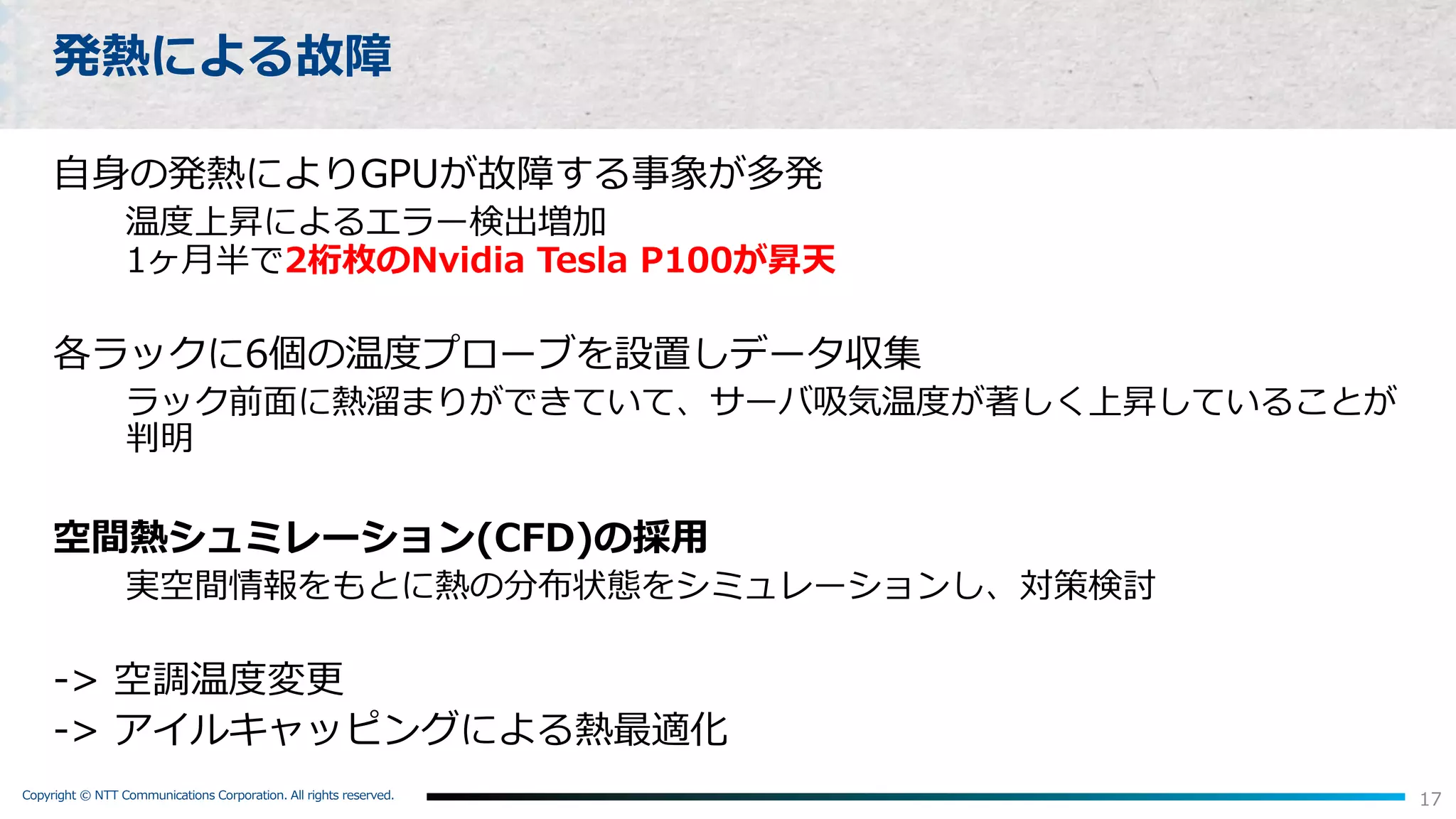 Copyright © NTT Communications Corporation. All rights reserved.
17
発熱による故障
⾃⾝の発熱によりGPUが故障する事象が多発
温度上昇によるエラー検出増加
1ヶ⽉半で2桁枚のNvidia Tesla P100が昇天
各ラックに6個の温度プローブを設置しデータ収集
ラック前⾯に熱溜まりができていて、サーバ吸気温度が著しく上昇していることが
判明
空間熱シュミレーション(CFD)の採⽤
実空間情報をもとに熱の分布状態をシミュレーションし、対策検討
-> 空調温度変更
-> アイルキャッピングによる熱最適化
 