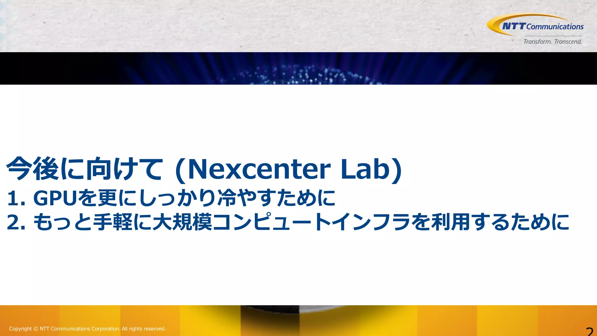 Copyright © NTT Communications Corporation. All rights reserved.
今後に向けて (Nexcenter Lab)
1. GPUを更にしっかり冷やすために
2. もっと⼿軽に⼤規模コンピュートインフラを利⽤するために
 