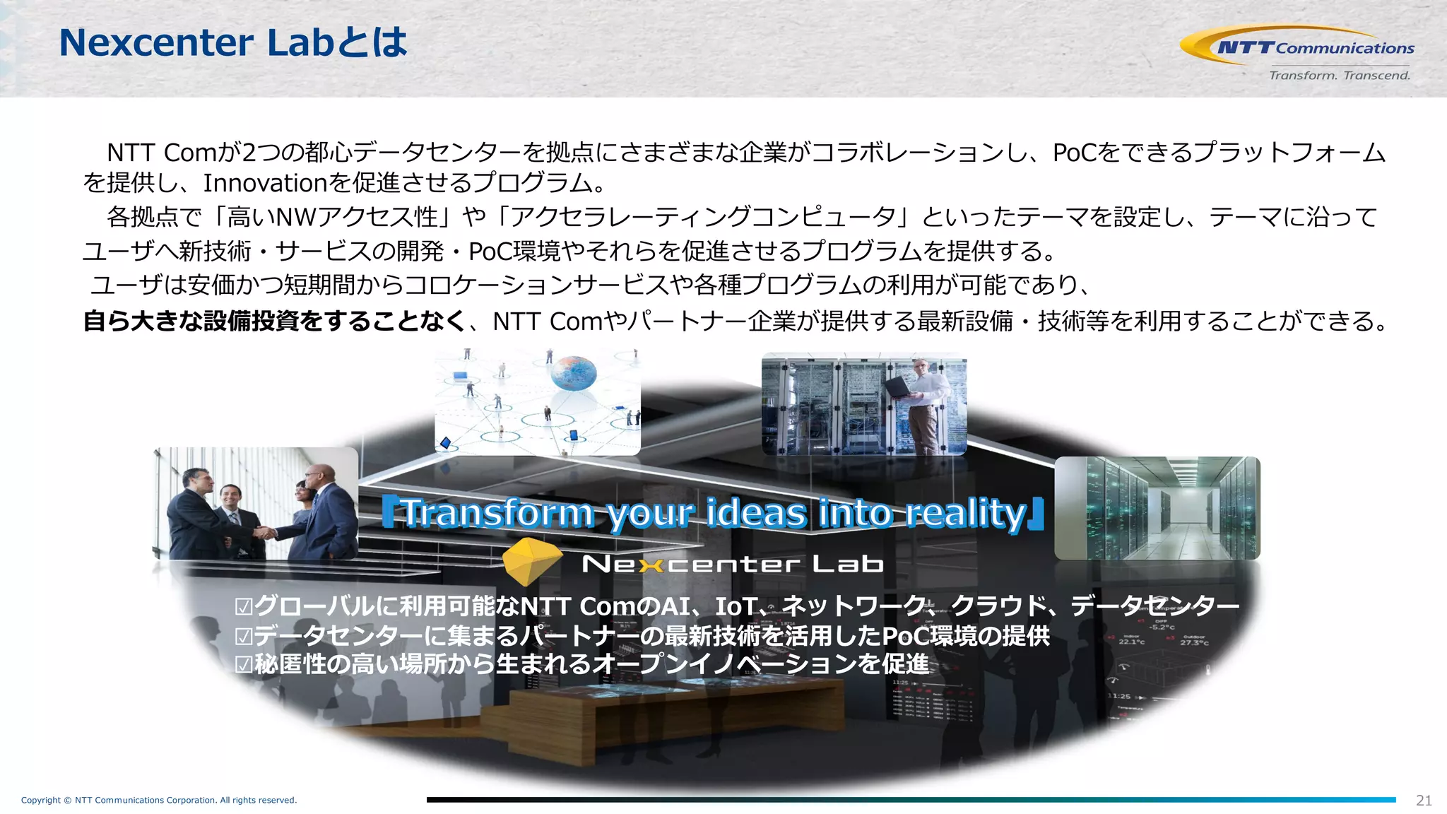 Copyright © NTT Communications Corporation. All rights reserved. 21
Nexcenter Labとは
NTT Comが2つの都⼼データセンターを拠点にさまざまな企業がコラボレーションし、PoCをできるプラットフォーム
を提供し、Innovationを促進させるプログラム。
各拠点で「⾼いNWアクセス性」や「アクセラレーティングコンピュータ」といったテーマを設定し、テーマに沿って
ユーザへ新技術・サービスの開発・PoC環境やそれらを促進させるプログラムを提供する。
ユーザは安価かつ短期間からコロケーションサービスや各種プログラムの利⽤が可能であり、
⾃ら⼤きな設備投資をすることなく、NTT Comやパートナー企業が提供する最新設備・技術等を利⽤することができる。
☑グローバルに利⽤可能なNTT ComのAI、IoT、ネットワーク、クラウド、データセンター
☑データセンターに集まるパートナーの最新技術を活⽤したPoC環境の提供
☑秘匿性の⾼い場所から⽣まれるオープンイノベーションを促進
 