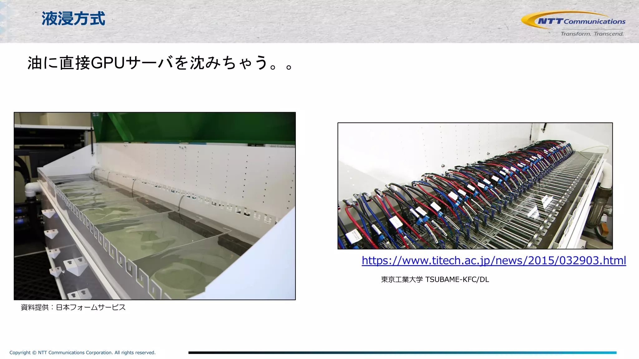 Copyright © NTT Communications Corporation. All rights reserved.
液浸⽅式
資料提供：日本フォームサービス
https://www.titech.ac.jp/news/2015/032903.html
東京工業大学 TSUBAME-KFC/DL
油に直接GPUサーバを沈みちゃう。。
 