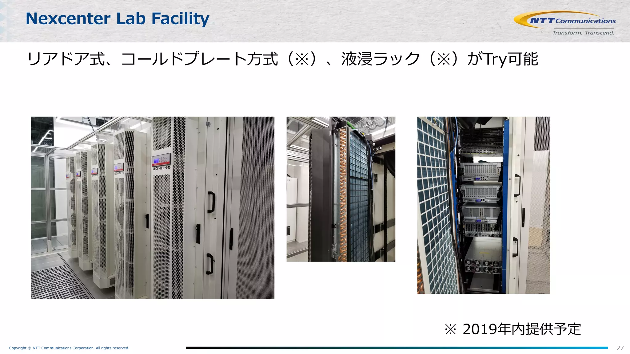 Copyright © NTT Communications Corporation. All rights reserved.
リアドア式、コールドプレート⽅式（※）、液浸ラック（※）がTry可能
27
Nexcenter Lab Facility
※ 2019年内提供予定
 