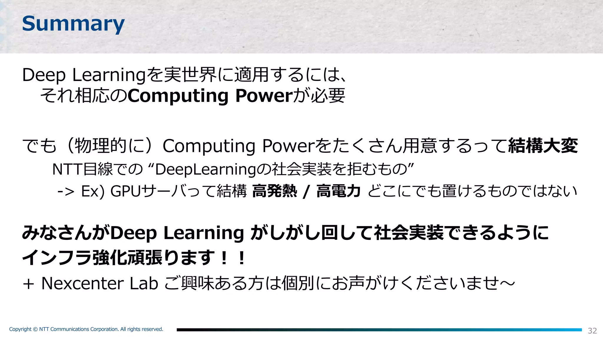 Copyright © NTT Communications Corporation. All rights reserved.
32
Summary
Deep Learningを実世界に適⽤するには、
それ相応のComputing Powerが必要
でも（物理的に）Computing Powerをたくさん⽤意するって結構⼤変
NTT⽬線での “DeepLearningの社会実装を拒むもの”
-> Ex) GPUサーバって結構 ⾼発熱 / ⾼電⼒ どこにでも置けるものではない
みなさんがDeep Learning がしがし回して社会実装できるように
インフラ強化頑張ります︕︕
+ Nexcenter Lab ご興味ある⽅は個別にお声がけくださいませ〜
 