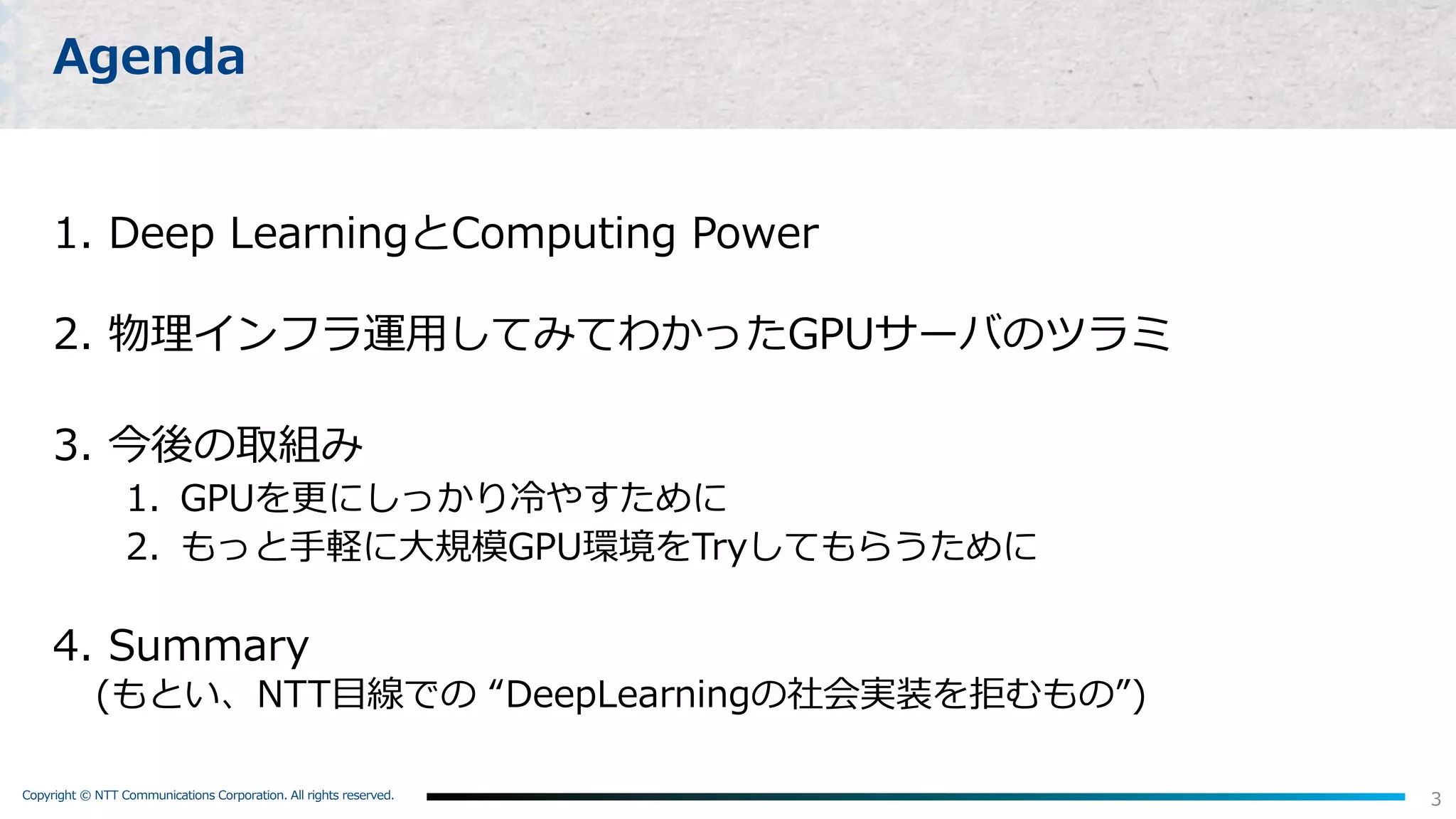 Copyright © NTT Communications Corporation. All rights reserved.
3
Agenda
1. Deep LearningとComputing Power
2. 物理インフラ運⽤してみてわかったGPUサーバのツラミ
3. 今後の取組み
1. GPUを更にしっかり冷やすために
2. もっと⼿軽に⼤規模GPU環境をTryしてもらうために
4. Summary
(もとい、NTT⽬線での “DeepLearningの社会実装を拒むもの”)
 