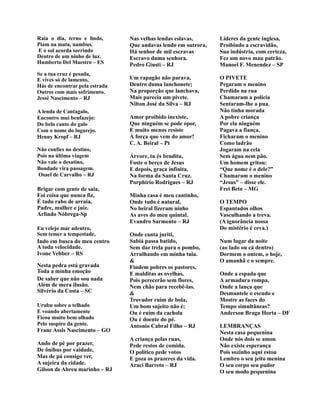 Raia o dia, terno e lindo,
Piam na mata, nambus,
E o sol acorda sorrindo
Dentro de um ninho de luz.
Humberto Del Maestro – ES
Se a tua cruz é pesada,
E vives só de lamento,
Hás de encontrar pela estrada
Outros com mais sofrimento.
Jessé Nascimento – RJ
A lenda de Cantagalo,
Encontro mui benfazejo:
Do belo canto do galo
Com o nome do lugarejo.
Henny Kropf – RJ
Não confies no destino,
Pois na última viagem
Não vale o desatino,
Bondade vira passagem.
Osael de Carvalho – RJ
Brigar com gente de saia,
Foi coisa que nunca fiz,
É tudo rabo de arraia,
Padre, mulher e juiz.
Arlindo Nóbrega-Sp
Eu velejo mar adentro,
Sem temer a tempestade,
Indo em busca do meu centro
A toda velocidade.
Ivone Vebber – RS
Nesta pedra está gravada
Toda a minha emoção
De saber que não sou nada
Além de mera ilusão.
Silvério da Costa – SC
Urubu sobre o telhado
E voando abertamente
Ficou muito bem olhado
Pelo suspiro da gente.
Franc Assis Nascimento – GO
Ando de pé por prazer,
De ônibus por vaidade,
Mas de pá consigo ver,
A sujeira da cidade.
Gilson de Abreu marinho – RJ
Nas velhas lendas eslavas,
Que andavas lendo em outrora,
Há senhor de mil escravas
Escravo duma senhora.
Pedro Giusti – RJ
Um rapagão não parava,
Dentro duma lanchonete;
Na proporção que lanchava,
Mais parecia um pivete.
Nilton José da Silva – RJ
Amor proibido inexiste,
Que ninguém se pode opor,
E muito menos resiste
À força que vem do amor!
C. A. Beiral – Pt
Árvore, tu és bendita,
Foste o berço de Jesus
E depois, graça infinita,
Na forma da Santa Cruz.
Porphírio Rodrigues – RJ
Minha casa é meu cantinho,
Onde tudo é natural,
No beiral fizeram ninho
As aves do meu quintal.
Evandro Sarmento – RJ
Onde canta juriti,
Sabiá passa batido,
Sem dar trela para o pombo,
Arrulhando em minha tuia.
&
Findem pobres os pastores,
E malditas as ovelhas,
Pois perecerão sem flores,
Nem chão para recebê-las.
&
Trovador ruim de bola,
Um bom sujeito não é;
Ou é ruim da cachola
Ou é doente do pé.
Antonio Cabral Filho – RJ
A criança pelas ruas,
Pede restos de comida.
O político pede votos
E goza os prazeres da vida.
Araci Barreto – RJ
Líderes da gente inglesa,
Proibindo a escravidão,
Sua indústria, com certeza,
Fez um novo mau patrão.
Manoel F. Menendez – SP
O PIVETE
Pegaram o menino
Perdido na rua
Chamaram a polícia
Sentaram-lhe a pua.
Não tinha morada
A pobre criança
Por ela ninguém
Pagava a fiança.
Ficharam o menino
Como ladrão
Jogaram na cela
Sem água nem pão.
Um homem gritou:
“Que nome é o dele?”
Chamaram o menino
“Jesus” – disse ele.
Frei Beto – MG
O TEMPO
Espantados olhos
Vasculhando a treva.
(A ignorância nossa
Do mistério é ceva.)
Num lugar da noite
(ao lado ou cá dentro)
Dormem o ontem, o hoje,
O amanhã e o sempre.
Onde a espada que
A armadura rompa,
Onde a lança que
Desmantele o escudo e
Mostre as faces do
Tempo simultâneas?
Anderson Braga Horta – DF
LEMBRANÇAS
Nesta casa pequenina
Onde nós dois se amou
Não existe esperança
Pois sozinho aqui estou
Lembro o seu jeito menina
O seu corpo seu pudor
O seu modo pequenina
 