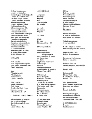 De fazer comigo amor
Lembro o raio de lua
Entrando, pela fresta da janela
Lembro de você toda nua
Em meus braços tão bela,
Lembro ainda seu perfume
Sobre a penteadeira
Lembro ainda seu ciúme
Você falando asneira.
A lembrar contudo vida
Vida que se foi um dia
Vivo aqui nesta casinha
Tudo em volta é tão triste, pois
Você não quer ser minha
Nada mais pra mim existe.
Umas flores desbotadas
Que o tempo desbotou
Elas ainda estão guardadas
No lugar que tu guardou.
Amor da minha vida
Se você quiser voltar
Na mesma porta de saída
Se quiser poder entrar.
Nereis Ribeiro – RJ
SITUAÇÃO
Nada tem fim
Tudo progride e transgride,
Tudo agride, e chama à vida.
É uma seqüência
A dor
Pela alegria, noite
Pelo dia, calma
Na tempestade,
Gostosa calmaria.
Tudo é eterno
Mas se transmuta,
Tudo chora
Depois cala. Nada é tudo
Sempre é nunca.
Eduardo Waack – SP
CONSELHO ÀS MULHERES
Não maltratem os homens.
São os únicos animais
Que beijam os pés de suas
fêmeas.
Lírian Tabosa – RJ
ANUNCIAÇÃO
Aos poucos
Se dissipa
O poeta
Luz
Atormentada
De ousadia
Ao vazio
Se anuncia
O poeta
Ao váquo
Cheio
De asco.
Ricardo Alfaya – RJ
POEMa para Beth
as auroráceas
de teu olhar fêmea
olhar-feitiçaria
doce como licor de poesia
me fazem deus
e o diabo
ns planícies morenáceas
de teu corpo
manhãs
xodoborogodências
e madrugadas de outubro.
Moacy Cirne – RN
OBSESSÃO
Lírios decepados
Cobrem o caminho
Para ele passar
Tirano vive de sangue
E só pode morrer quando
Não houver mais vidas
Para matar
O mesmo drama
Do colega romano
De há dois mil
E tantos anos
Ah não ter o povo
Uma só cabeça
Para decepar
Quando lhe apeteça.
Jonas Negalha – Pt
BULA
Palavras pedras
Gestos abruptos
Passos enérgicos
Idéias obsoletas
Mensagens inóquas
E ações inúteis
São os requisitos básicos
Para um tirano.
&
MULHER
Inútieis mitologias
E todos os preconceitos
Que tolhem sua deidade,
Toda insanidade rui
À sua tenacidade
E sob o fulgor da sua luz
Ei-la sobre o pódio das vitórias,
Deusa de toda a paz,
Rainha do nosso amor,
Incomensurável sempre,
Farta no seu calor,
Dona do nosso ser,
Mulher, naqueles dias, cuidado...
Poetrix Malê
Poissim sinhô,
Disse a Preta Velha,
E o Sinhô caiu durinho.
Poetrix Lua
Seja bem vinda lua,
Que o meu sol lhe aguarda,
Louco por um eclipse.
&
Poetrix Andarilho
Passou por aqui, jajá,
Um andarilho condutor
De carrocéis ao vento...
Antonio Cabral Filho – RJ
O BEM PÚBLICO
É nosso
Se não zelamos
 