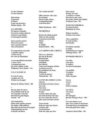 Se não cuidamos
Se não amamos
Destruímos
O presente
O futuro
O que nos pertence.
Heloísa Igreja – RJ
O CARTEIRO
De lugares sonhados
O correio conduz missivas
Notícias em profusão
O mensageiro poético
Será a poesia carioca
Tão irreverente?
Será a poesia mineira
Tão carismática?
O compromisso marcado
A agenda repleta
As boas novas
Os votos de felicidades
A correspondência atrasada
A caixa vazia
A chegada prevista
De navio, ônibus, avião.
Waldemar Alves Júnior – CE
CAI, CAI, HAICAI
O vento levanta
As pipas pro céu
Primavera de papel
Renato de Mattos Motta – RS
*
Há um tanto de chuva
Na proibida tarde de sol
Nos segredos e desvãos
Descobertos pela língua.
Touché – SP
TECNOLOGIA
Onde estão aqueles poemas
De minha velha infância
Que falavam de barcos de papel
Tamanquinhos toc-toc
Cafezais em fileira
Cão veludo tão fiel?
Olho, procuro, não vejo;
Só encontro
Poesia árida, cítrica
Computadorizada
Com-Puta-Dor!
Hilda Mendonça – MG
METRÓPOLE
Dentro da cidade grande
Tudo em alta rotação
As pessoas aceleradas
Morte
Vídeo
E solidão
Donizetti Reis – MG
A CLARINETA DE CAROL P.
Não era a clarineta
Da tela de Braque
Desmontada
Fragmentada
Guardada
Em silêncio
Como uma imagem cubista.
A música escorria
Do semblante da moça
Molhando
A noite do museu.
Almandrade – BA
CANTO DE AMOR E LAMA
Choveu
E há lama em Santo Amaro
Nas ruas
Nas casas
Vós contornais
Eu não
A mim a lama não suja
Em mim há lama não suja
Eu sou a lama das chuvas
Que caem em Santo Amaro
Vosso Scotch
Pode me sujar por dentro
Cachaça não
Vosso perfume
Pode me sujar por fora
Suor nunca
Porque sou suor
A cachaça e a lama
Das chuvas que caem
Em Santo Amaro das Salinas
Erickson Luna – PE
IGNIÇÃO CEREBRAL
No meio da feira
Badaladas de sinos
Magros meninos
Gritam, sem nomes
Abro a geladeira
E voam urubus
Passaradas
No balcão colorido
O sonho
Embalado para viagem
Malungo Poeta – PE
BANDEIRA BRANCA
Um olho,
Uma gota,
O suspiro
Sorrisos lacrimejam.
Um pedido,
Um apelo,
A dúvida
Mãos desejam.
Um ai,
Um ui,
A dor
Dentes rangem.
Um alívio,
Um amor,
A paz
Pés almejam.
Brenda Marques Pena – MG
*
Um raio abateu a ave
Que voava rumo ao horizonte.
O mundo ficou escandalizado,
Mas não pode fazer nada...
Antonio Cabral Filho – RJ
 
