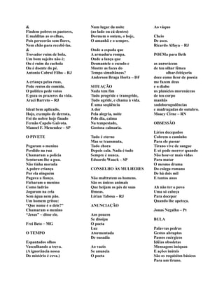 &
Findem pobres os pastores,
E malditas as ovelhas,
Pois perecerão sem flores,
Nem chão para recebê-las.
&
Trovador ruim de bola,
Um bom sujeito não é;
Ou é ruim da cachola
Ou é doente do pé.
Antonio Cabral Filho – RJ
A criança pelas ruas,
Pede restos de comida.
O político pede votos
E goza os prazeres da vida.
Araci Barreto – RJ
Ideal bem aplicado,
Hoje, exemplo de derrota,
Foi do nobre hoje finado
Fernão Capelo Gaivota.
Manoel F. Menendez – SP
O PIVETE
Pegaram o menino
Perdido na rua
Chamaram a polícia
Sentaram-lhe a pua.
Não tinha morada
A pobre criança
Por ela ninguém
Pagava a fiança.
Ficharam o menino
Como ladrão
Jogaram na cela
Sem água nem pão.
Um homem gritou:
“Que nome é o dele?”
Chamaram o menino
“Jesus” – disse ele.
Frei Beto – MG
O TEMPO
Espantados olhos
Vasculhando a treva.
(A ignorância nossa
Do mistério é ceva.)
Num lugar da noite
(ao lado ou cá dentro)
Dormem o ontem, o hoje,
O amanhã e o sempre.
Onde a espada que
A armadura rompa,
Onde a lança que
Desmantele o escudo e
Mostre as faces do
Tempo simultâneas?
Anderson Braga Horta – DF
SITUAÇÃO
Nada tem fim
Tudo progride e transgride,
Tudo agride, e chama à vida.
É uma seqüência
A dor
Pela alegria, noite
Pelo dia, calma
Na tempestade,
Gostosa calmaria.
Tudo é eterno
Mas se transmuta,
Tudo chora
Depois cala. Nada é tudo
Sempre é nunca.
Eduardo Waack – SP
CONSELHO ÀS MULHERES
Não maltratem os homens.
São os únicos animais
Que beijam os pés de suas
fêmeas.
Lírian Tabosa – RJ
ANUNCIAÇÃO
Aos poucos
Se dissipa
O poeta
Luz
Atormentada
De ousadia
Ao vazio
Se anuncia
O poeta
Ao váquo
Cheio
De asco.
Ricardo Alfaya – RJ
POEMa para Beth
as auroráceas
de teu olhar fêmea
olhar-feitiçaria
doce como licor de poesia
me fazem deus
e o diabo
ns planícies morenáceas
de teu corpo
manhãs
xodoborogodências
e madrugadas de outubro.
Moacy Cirne – RN
OBSESSÃO
Lírios decepados
Cobrem o caminho
Para ele passar
Tirano vive de sangue
E só pode morrer quando
Não houver mais vidas
Para matar
O mesmo drama
Do colega romano
De há dois mil
E tantos anos
Ah não ter o povo
Uma só cabeça
Para decepar
Quando lhe apeteça.
Jonas Negalha – Pt
BULA
Palavras pedras
Gestos abruptos
Passos enérgicos
Idéias obsoletas
Mensagens inóquas
E ações inúteis
São os requisitos básicos
Para um tirano.
 