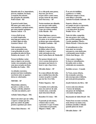 Quando mãe Eva, imprudente,
provou, também, da maçã,
a serpente foi semente
das gerações do amanhã.
Pedro Giusti – RJ
É possível sentir fome,
Dd amor, por onde estiver,
sem manchar o próprio nome,
por uma esquina qualquer.
Sinésio Cabral – CE
A trova fácil só sai,
se existir inspiração,
mas logo pro espaço vai,
se faltar lápis na mão.
Genésio Cabral – CE
Toda natureza cheia
com os possuídos seus,
é um grãozinho de areia
na palma da mão de Deus.
Patativa do Assaré – CE
Nessas tardinhas vazias
ouço a cigarra em seresta.
Assim vou contando os dias
com meu coração em festa.
Euclides da Cunha – MG
As atitudes coerentes,
promovem bons resultados;
coerência entre os agentes
deixa-os valorizados.
MIFORI – SP
Mineirinho caloteiro,
perante o credor, se trai.
- Pague a dívida, mineiro!
- Eu não sou mineiro, uai !
Arlindo Tadeu Hagen – MG
Quero um amor que me valha,
e espero o tempo que for,
pois sou celeiro de palha
pronto a queimar por amor.
Eliana Ruiz Jimenez – SC
Se a vida pede uma pausa,
faça isso, por favor,
ou por amor a uma causa,
ou por causa de um amor.
José Ouverney – SP
Nestas meninas me olhando,
em ruas por onde andei,
quanta criança sonhando
o que em criança sonhei.
Leila Mícolis – RJ
Entre lágrimas e preces,
meu amor, vou te escrevendo...
Ai, pena, se tu soubesses
as penas que estou sofrendo.
Franklin Coutinho – RJ
Menina da boca doce,
de lábios sabor de mel,
beijá-la é como se fosse
estar entrando no céu.
José Carlos Dutra de Toledo-RJ
Por pensar demais em ti,
vivo o carma desta prova,
incorporo um bem-te-vi,
bem te vejo e faço trova.
Olivaldo Júnior – SP
Se o meu silêncio diz tudo,
que a minha boca não diz,
o amor no peito é escudo
que me faz viver feliz.
Walter Siqueira – RJ
Corumbá, terra adorada,
meu céu azul cor de anil,
recanto meu, a morada
mais bela deste Brasil.
Benedito CG Lima – MS
O passado já não temos,
o futuro não se sente,
o presente é o que vivemos
e morremos no presente.
Miguel J. Malty – DF
É na arte de dedilhar,
a guitarra e o violão,
Manassés sempre a tocar,
com afinco e precisão.
Antonio Fernando Andrade - PE
Esporte, ciência, arte,
no campo em que se apresente,
o mito, sempre que parte,
e vai uma parte da gente.
Waldir Neves – RJ
Noite de tédio, comprida,
tão sem graça e tão vazia,
que eu bebo qualquer bebida,
e aceito qualquer Maria...
Mário Peixoto –Ubtce.bs.com
O entendimento se faz,
com amor no coração,
sem guerra, com muita paz,
e abraçando nosso irmão...
Clério José Borges – ES
Vem o amor e depois...
Se houver entendimento,
há união entre os dois,
celebrada em casamento.
Euclides cavaco – Canadá
Às Vezes, nossa ciência,
tão avançada e precisa,
não enxerga uma evidência,
que nem precisa pesquisa.
Josafá Sobreira da Silva – RJ
A trova não tem ciência:
- Carece de intuição,
um pouco de inteligência
e de muita inspiração.
Raymundo de Salles Brasil – BA
Numa frase ou num versículo,
num abraço ou numa cruz,
nenhum conselho é ridículo
quando pleno de Jesus!
Olivaldo Júnior – SP
 