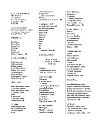 NÃO NOS DEITAMOS,
Mas deixaste
As tuas mãos
No suor das minhas.
J. Cárdias – RJ
HAIKAI
Apesar da crueldade
Como sabem porem-se épicas
As águas da tempestade.
Irineu Volpato – SP
INICIAÇÃO
Funabem,
Fuma bem,
Funga bem,
Cafunga,
Furta,
Tudo bem?
Ricardo Aquino – RJ
OUVIU ESTRELAS,
Cortejou a lua,
Criou universo.
Foi para a rua
E em algum muro,
Deixou seus versos.
Anonimamente,
O sol acordou,
Iluminando a poesia.
Jaime Vieira – SC
METÁFORA
Poeta não é quem transa
A terra e o mangue
Poeta não é quem traça
A troça e o chiste
Poeta
É quem põe
A terra em transe.
Simão Pessoa-DF
NEGRO,
Reluzindo através
Do gramado imenso,
Se agigantando,
Gato,
Transformando-se
Em pantera.
Assim a metamorfose
Da dor.
Jurema Barreto de Souza – SP
o que pode existir
de mais experimental
do que um poema
inacabado
inacabad
inacaba
inacab
inaca
inac
Ina
In
In
Leontino Filho –PI
CONTRAPONTO
Ruas & becos
Castelos & casebres
Mil & um
Menino
Sem canção de ninar
João B.S. Filho – SP
TROCA JUSTA
Não vens
E a noite surge!
Já não há
A esperança do amanhã!
A saudade chega
E se aninha
Sem querer partir.
É uma troca justa.
Tu partes
E ela fica!
Marisa Alverga – PB
ROMANTISMO
O trágico,
O peito rasgado;
A noite enfocada
No nó da língua
Dos astros.
O mágico,
O sorriso da amada,
O beijo amarrado.
Faca, cordão – laço.
Tanussi Cardoso – RJ
SIMPLESMENTE
A visão
Do destino
E o gear da alma
Provocaram-me,
Simplesmente,
Uma feliz
Grandeza humana.
Zanoto – MG
ENGRENAGEM
Poesia
Não se entorna,
Se transforma.
Não se copia,
Cria-se.
Tem dedos nos pés
Pra caminhar na linha
Sem desequilibrar.
Poesia é máquina
E pulsação.
Bruno Candéas – PE
A NOTÍCIA
A notícia chegou como
tragédia. O mundo cobriu-se
de uma névoa escura. O filho,
deitado em sua cama, chorou,
chorou, e depois dormiu. A
mãe, não voltaria mais, havia
adquirido um mal incurável.
Djanira Pio – SP
NO CAIS
De minhas lembranças
Está ancorado um veleiro
Chamado saudade...
Marina de Fátima Dias – MT
 