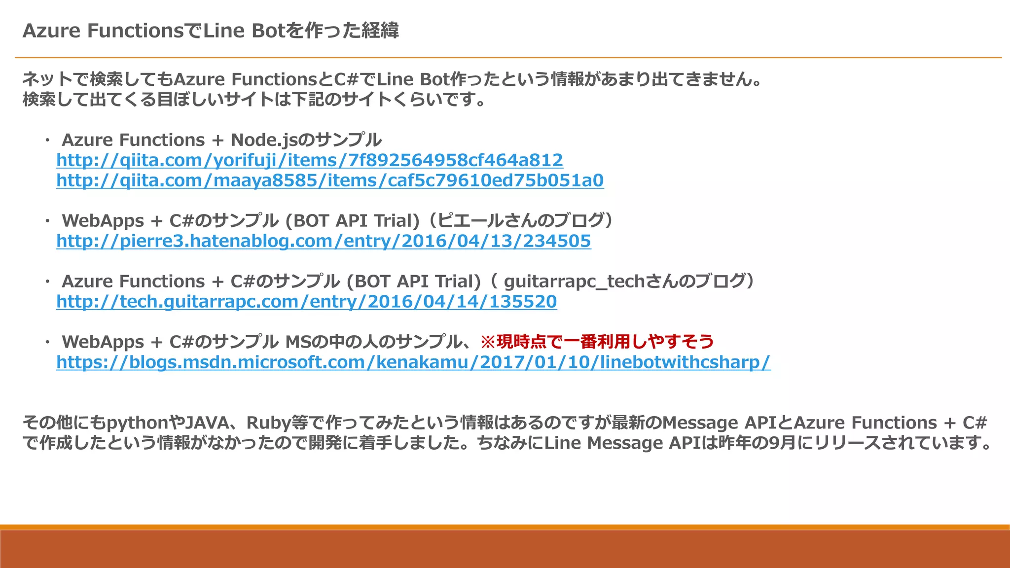 Azure FunctionsでLine Botを作った経緯
ネットで検索してもAzure FunctionsとC#でLine Bot作ったという情報があまり出てきません。
検索して出てくる目ぼしいサイトは下記のサイトくらいです。
・ Azure Functions + Node.jsのサンプル
http://qiita.com/yorifuji/items/7f892564958cf464a812
http://qiita.com/maaya8585/items/caf5c79610ed75b051a0
・ WebApps + C#のサンプル (BOT API Trial)（ピエールさんのブログ）
http://pierre3.hatenablog.com/entry/2016/04/13/234505
・ Azure Functions + C#のサンプル (BOT API Trial)（ guitarrapc_techさんのブログ）
http://tech.guitarrapc.com/entry/2016/04/14/135520
・ WebApps + C#のサンプル MSの中の人のサンプル、※現時点で一番利用しやすそう
https://blogs.msdn.microsoft.com/kenakamu/2017/01/10/linebotwithcsharp/
その他にもpythonやJAVA、Ruby等で作ってみたという情報はあるのですが最新のMessage APIとAzure Functions + C#
で作成したという情報がなかったので開発に着手しました。ちなみにLine Message APIは昨年の9月にリリースされています。
 