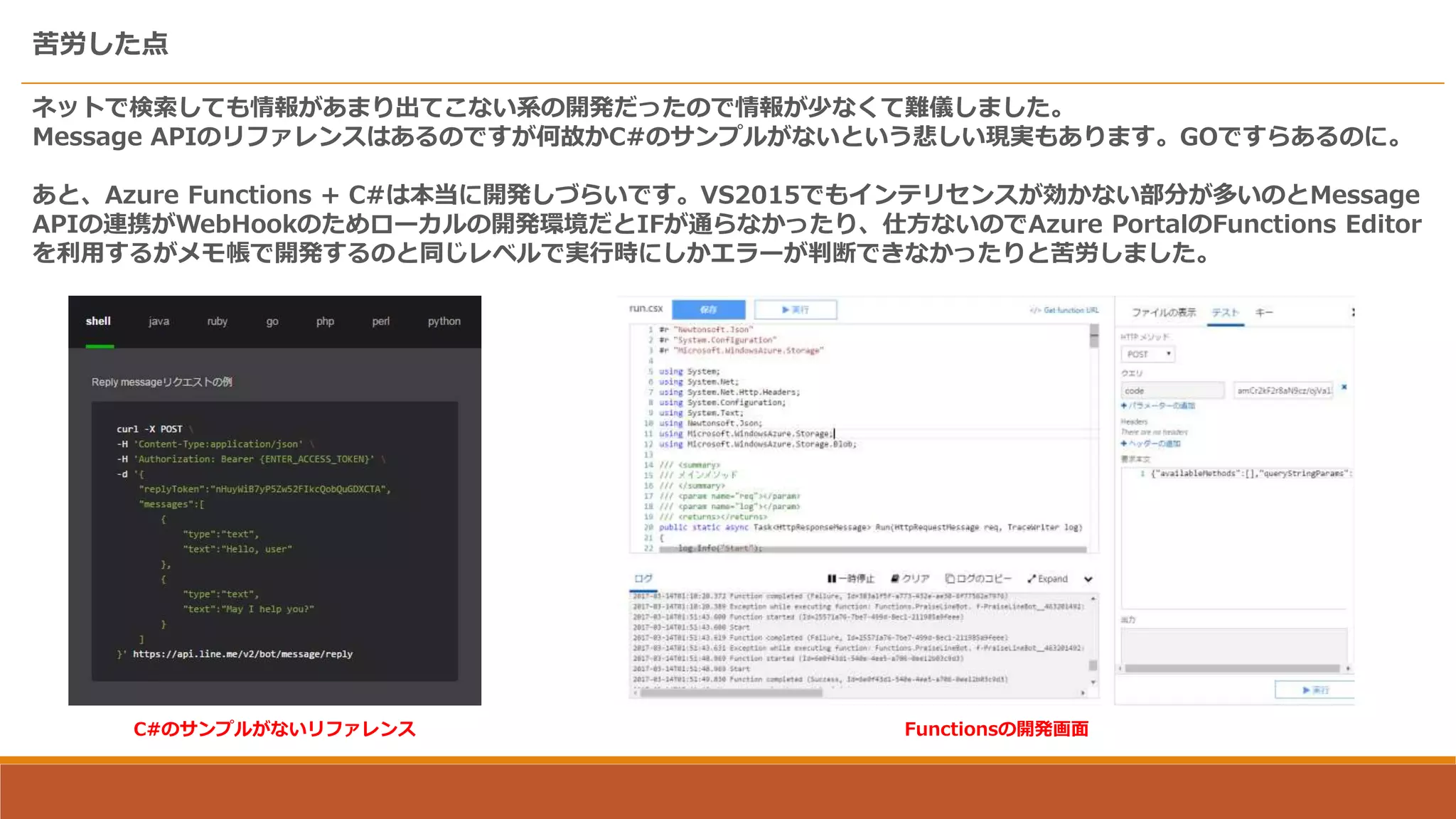 苦労した点
ネットで検索しても情報があまり出てこない系の開発だったので情報が少なくて難儀しました。
Message APIのリファレンスはあるのですが何故かC#のサンプルがないという悲しい現実もあります。GOですらあるのに。
あと、Azure Functions + C#は本当に開発しづらいです。VS2015でもインテリセンスが効かない部分が多いのとMessage
APIの連携がWebHookのためローカルの開発環境だとIFが通らなかったり、仕方ないのでAzure PortalのFunctions Editor
を利用するがメモ帳で開発するのと同じレベルで実行時にしかエラーが判断できなかったりと苦労しました。
C#のサンプルがないリファレンス Functionsの開発画面
 