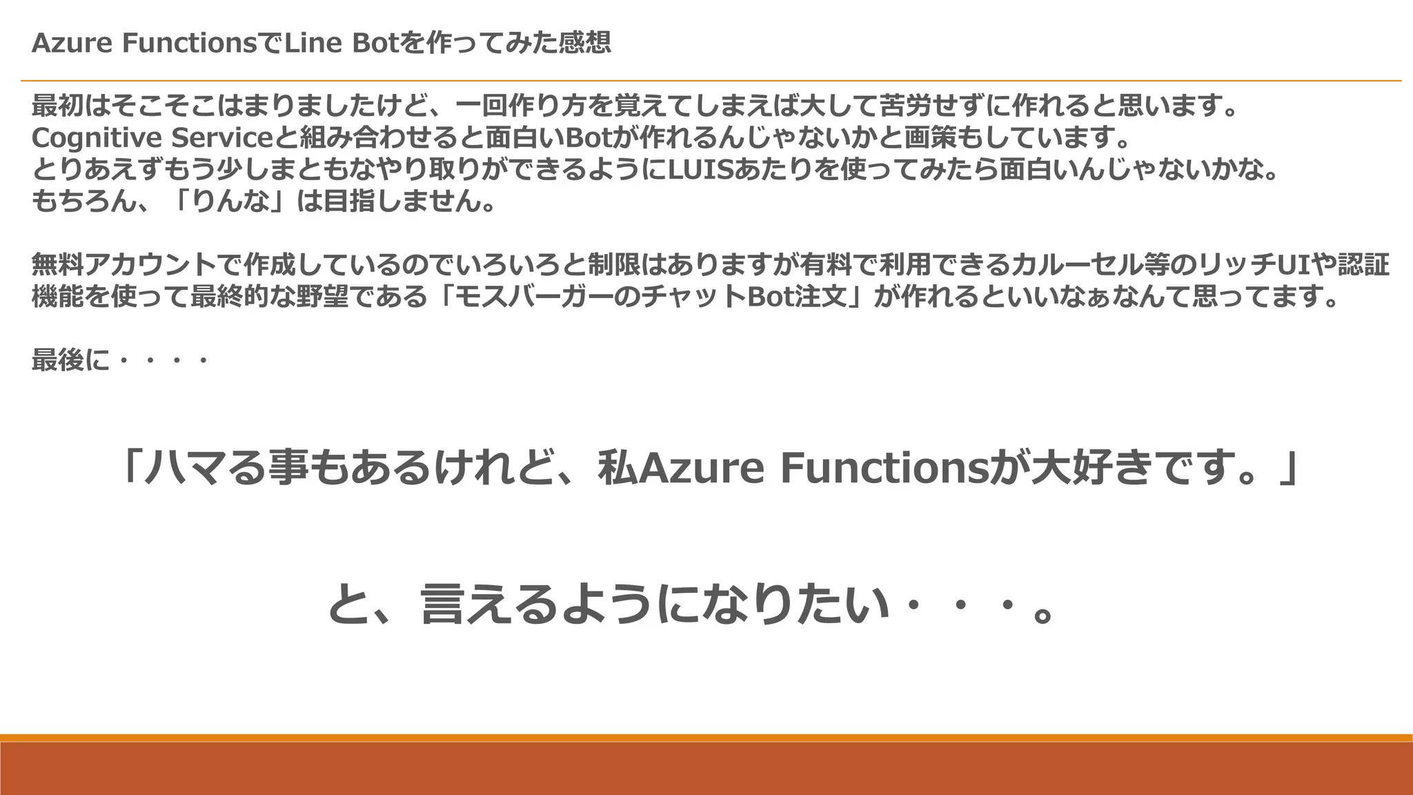 Azure FunctionsでLine Botを作ってみた感想
「ハマる事もあるけれど、私Azure Functionsが大好きです。」
と、言えるようになりたい・・・。
最初はそこそこはまりましたけど、一回作り方を覚えてしまえば大して苦労せずに作れると思います。
Cognitive Serviceと組み合わせると面白いBotが作れるんじゃないかと画策もしています。
とりあえずもう少しまともなやり取りができるようにLUISあたりを使ってみたら面白いんじゃないかな。
もちろん、「りんな」は目指しません。
無料アカウントで作成しているのでいろいろと制限はありますが有料で利用できるカルーセル等のリッチUIや認証
機能を使って最終的な野望である「モスバーガーのチャットBot注文」が作れるといいなぁなんて思ってます。
最後に・・・・
 