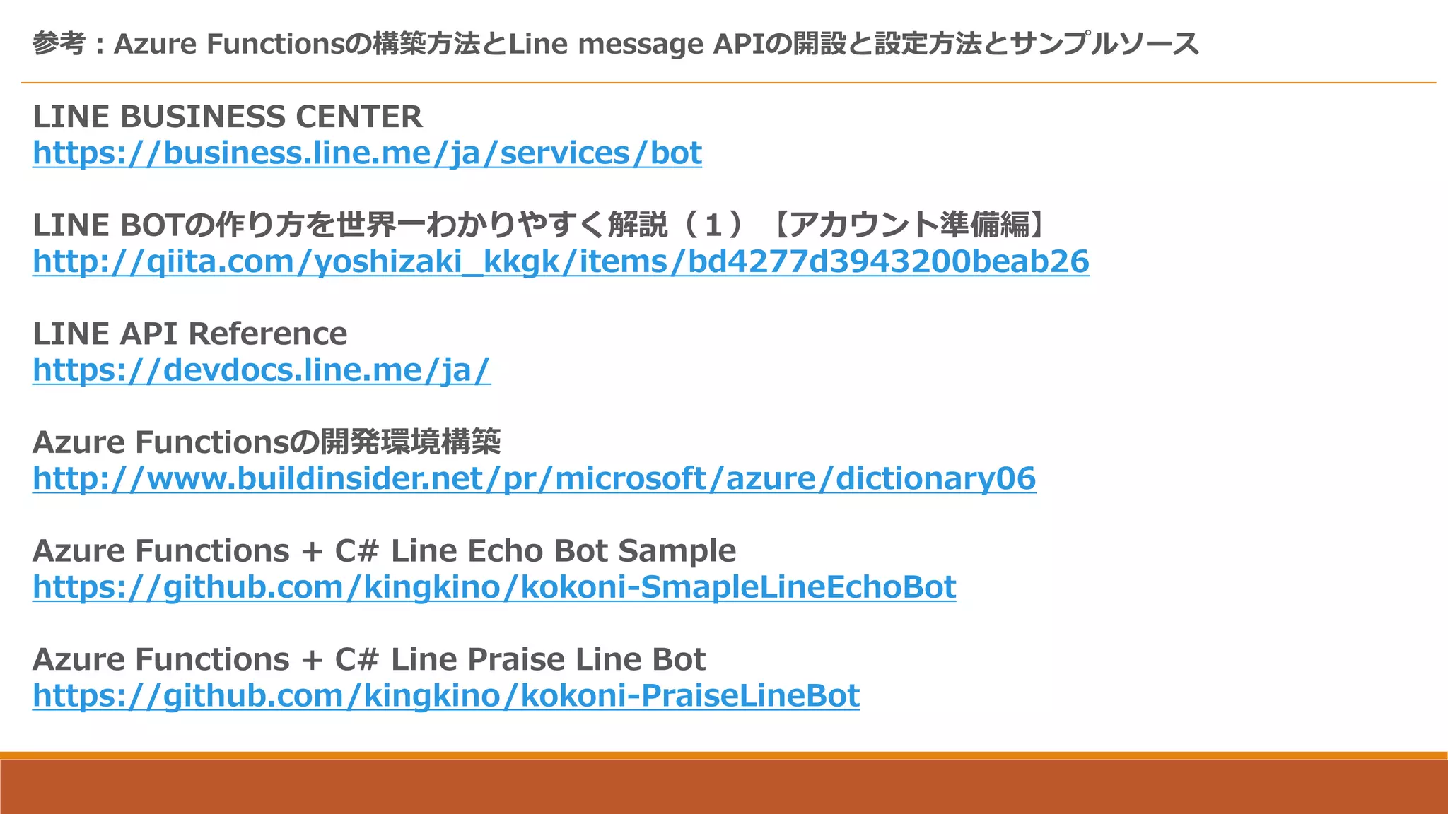 参考：Azure Functionsの構築方法とLine message APIの開設と設定方法とサンプルソース
LINE BUSINESS CENTER
https://business.line.me/ja/services/bot
LINE BOTの作り方を世界一わかりやすく解説（１）【アカウント準備編】
http://qiita.com/yoshizaki_kkgk/items/bd4277d3943200beab26
LINE API Reference
https://devdocs.line.me/ja/
Azure Functionsの開発環境構築
http://www.buildinsider.net/pr/microsoft/azure/dictionary06
Azure Functions + C# Line Echo Bot Sample
https://github.com/kingkino/kokoni-SmapleLineEchoBot
Azure Functions + C# Line Praise Line Bot
https://github.com/kingkino/kokoni-PraiseLineBot
 
