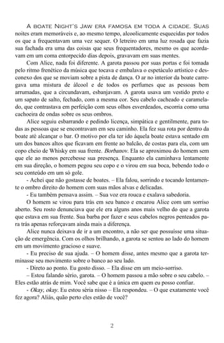 2
A boate Night’s Jaw era famosa em toda a cidade. Suas
noites eram memoráveis e, ao mesmo tempo, alcoolicamente esquecidas por todos
os que a frequentavam uma vez sequer. O letreiro em uma luz rosada que fazia
sua fachada era uma das coisas que seus frequentadores, mesmo os que acorda-
vam em um coma entorpecido dias depois, gravavam em suas mentes.
Com Alice, nada foi diferente. A garota passou por suas portas e foi tomada
pelo ritmo frenético da música que tocava e embalava o espetáculo artístico e des-
conexo dos que se moviam sobre a pista de dança. O ar no interior da boate carre-
gava uma mistura de álcool e de todos os perfumes que as pessoas bem
arrumadas, que a circundavam, esbanjavam. A garota usava um vestido preto e
um sapato de salto, fechado, com a mesma cor. Seu cabelo cacheado e caramela-
do, que contrastava em perfeição com seus olhos esverdeados, escorria como uma
cachoeira de ondas sobre os seus ombros.
Alice seguiu esbarrando e pedindo licença, simpática e gentilmente, para to-
das as pessoas que se encontravam em seu caminho. Ela fez sua rota por dentro da
boate até alcançar o bar. O motivo por ela ter ido àquela boate estava sentado em
um dos bancos altos que ficavam em frente ao balcão, de costas para ela, com um
copo cheio de Whisky em sua frente. Borbanov. Ela se aproximou do homem sem
que ele ao menos percebesse sua presença. Enquanto ela caminhava lentamente
em sua direção, o homem pegou seu copo e o virou em sua boca, bebendo todo o
seu conteúdo em um só gole.
- Achei que não gostasse de boates. – Ela falou, sorrindo e tocando lentamen-
te o ombro direito do homem com suas mãos alvas e delicadas.
- Eu também pensava assim. – Sua voz era rouca e exalava sabedoria.
O homem se virou para trás em seu banco e encarou Alice com um sorriso
aberto. Seu rosto denunciava que ele era alguns anos mais velho do que a garota
que estava em sua frente. Sua barba por fazer e seus cabelos negros penteados pa-
ra trás apenas reforçavam ainda mais a diferença.
Alice nunca deixava de ir a um encontro, a não ser que possuísse uma situa-
ção de emergência. Com os olhos brilhando, a garota se sentou ao lado do homem
em um movimento gracioso e suave.
- Eu preciso de sua ajuda. – O homem disse, antes mesmo que a garota ter-
minasse seu movimento sobre o banco ao seu lado.
- Direto ao ponto. Eu gosto disso. – Ela disse em um meio-sorriso.
– Estou falando sério, garota. – O homem passou a mão sobre o seu cabelo. –
Eles estão atrás de mim. Você sabe que é a única em quem eu posso confiar.
- Okay, okay. Eu estou séria nisso – Ela respondeu. – O que exatamente você
fez agora? Aliás, quão perto eles estão de você?
 
