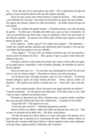 4
zia. – Você sabe que isso é uma guerra, não sabe? – Ele se aproximou devagar da
garota e tocou sua perna direita com sua mão áspera e pesada.
Alice fez uma careta, mas tentou ignorar o toque do homem. – Não conheço
a sua definição de “pessoal”, mas tenho um dicionário se quiser dar uma olhada. –
Ela ergueu sua cabeça e olhou nos olhos do homem. – Eu tenho certeza de que ela
está errada.
- Você me conhece há quanto tempo? – O homem retirou a sua mão da perna
da garota. – Eu diria que o bastante pra saber que o que eu faço é necessário. Se
você me prometesse que faria tudo o que eu mandasse, talvez não precisaria ser
tão drástico quando – ele passou seus dedos pela corrente que segurava uma das
pernas da garota – isso.
Alice suspirou. – Então, qual é? Vai vender meus órgãos? – Ela debochou. –
Tenho um coração partido, pulmões que funcionam pelas metades e rins que de-
vem filtrar tão bem quanto os de um velhinho.
- Seus órgãos? – O rosto sério do homem mostrava que ele não possuía o
mesmo senso de humor de Alice. – Não, garota. O que eu quero é bem mais pro-
fundo do que isso.
O homem colocou a mão dentro do casaco que vestia e retirou dele um peda-
ço de papel grosso, amarelado e com as bordas rachadas, do tamanho de uma fo-
lha de caderno.
Alice riu mais uma vez. – Vai me fazer uma declaração de amor? Eu até diria
sim se você me soltasse daqui. – Ela tentou se mexer, mas não conseguiu.
- Eu só preciso que você diga sim para o que eu vou te oferecer. – O rosto do
homem abrigava agora um largo sorriso perverso. – Fama, riqueza, poder, in-
fluência! – Ele ergueu seus braços e exaltou sua voz. – Posso dar o que você qui-
ser.
- Eu estou sendo forçada a fazer um pacto com algum príncipe do inferno? –
A garota comentou. – Eu não preciso de nada disso. Você sabe o que eu sou, sabe
o que eu faço, é idiotice me prender assim.
O homem se aproximou de Alice o bastante para e respirou fundo o perfume
doce que sua pele exalava por baixo do vestido preto. – E quanto ao seu irmão?
- O que tem ele? – Ela engoliu em seco.
- Você não quer salvá-lo? – O homem perguntou, sorrindo.
Alice levantou sua cabeça e olhou nos olhos do homem mais uma vez. – Não
se atreva a encostar um só dedo nele. – Ela falou, entre dentes.
- Eu não me atreveria a fazer nada, se é o que você pensa. No entanto, eu fi-
quei sabendo que a natureza já se encarregou de tudo. Pobre coitado, câncer no
intestino não é mesmo nada legal. Salvar a vida de alguém assim é mais importan-
te do que fama, riqueza, poder e influência, não é mesmo?
 
