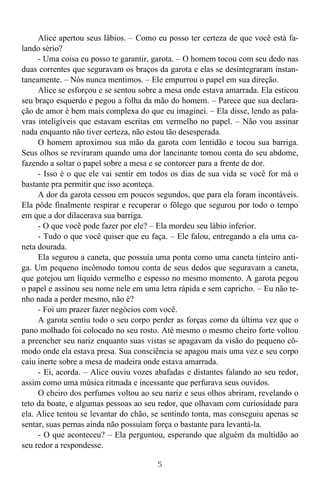 5
Alice apertou seus lábios. – Como eu posso ter certeza de que você está fa-
lando sério?
- Uma coisa eu posso te garantir, garota. – O homem tocou com seu dedo nas
duas correntes que seguravam os braços da garota e elas se desintegraram instan-
taneamente. – Nós nunca mentimos. – Ele empurrou o papel em sua direção.
Alice se esforçou e se sentou sobre a mesa onde estava amarrada. Ela esticou
seu braço esquerdo e pegou a folha da mão do homem. – Parece que sua declara-
ção de amor é bem mais complexa do que eu imaginei. – Ela disse, lendo as pala-
vras inteligíveis que estavam escritas em vermelho no papel. – Não vou assinar
nada enquanto não tiver certeza, não estou tão desesperada.
O homem aproximou sua mão da garota com lentidão e tocou sua barriga.
Seus olhos se reviraram quando uma dor lancinante tomou conta do seu abdome,
fazendo a soltar o papel sobre a mesa e se contorcer para a frente de dor.
- Isso é o que ele vai sentir em todos os dias de sua vida se você for má o
bastante pra permitir que isso aconteça.
A dor da garota cessou em poucos segundos, que para ela foram incontáveis.
Ela pôde finalmente respirar e recuperar o fôlego que segurou por todo o tempo
em que a dor dilacerava sua barriga.
- O que você pode fazer por ele? – Ela mordeu seu lábio inferior.
- Tudo o que você quiser que eu faça. – Ele falou, entregando a ela uma ca-
neta dourada.
Ela segurou a caneta, que possuía uma ponta como uma caneta tinteiro anti-
ga. Um pequeno incômodo tomou conta de seus dedos que seguravam a caneta,
que gotejou um líquido vermelho e espesso no mesmo momento. A garota pegou
o papel e assinou seu nome nele em uma letra rápida e sem capricho. – Eu não te-
nho nada a perder mesmo, não é?
- Foi um prazer fazer negócios com você.
A garota sentiu todo o seu corpo perder as forças como da última vez que o
pano molhado foi colocado no seu rosto. Até mesmo o mesmo cheiro forte voltou
a preencher seu nariz enquanto suas vistas se apagavam da visão do pequeno cô-
modo onde ela estava presa. Sua consciência se apagou mais uma vez e seu corpo
caiu inerte sobre a mesa de madeira onde estava amarrada.
- Ei, acorda. – Alice ouviu vozes abafadas e distantes falando ao seu redor,
assim como uma música ritmada e incessante que perfurava seus ouvidos.
O cheiro dos perfumes voltou ao seu nariz e seus olhos abriram, revelando o
teto da boate, e algumas pessoas ao seu redor, que olhavam com curiosidade para
ela. Alice tentou se levantar do chão, se sentindo tonta, mas conseguiu apenas se
sentar, suas pernas ainda não possuíam força o bastante para levantá-la.
- O que aconteceu? – Ela perguntou, esperando que alguém da multidão ao
seu redor a respondesse.
 