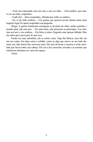 6
- Você tava dançando com um cara e caiu no chão. – Uma mulher, que esta-
va ao seu lado, respondeu.
- Cadê ele? – Alice respondeu, olhando por sobre os ombros.
- Eu vi ele indo embora. – Um garoto que parecia jovem demais para estar
naquele lugar foi quem respondeu sua pergunta.
Droga. A garota finalmente conseguiu se levantar do chão, ainda sentindo o
mundo girar sob seus pés. – Eu estou bem, não precisam se preocupar. Vou cha-
mar um taxi e vou embora. – Ela falou a todos, fingindo estar apenas bêbada. Mas
ela sabia que estava pior do que isso.
Fundo em suas entranhas, ela se sentia vazia. Algo lhe faltava, mas não era
em seu corpo. Era algo como a solidão, como se algo que esteve ao seu lado du-
rante sua vida inteira não estivesse mais. Ela saiu da boate e encarou a noite estre-
lada que havia sobre sua cabeça. Ela viu a lua crescente curvada e as estrelas que
cintilavam distantes no vazio do espaço.
Vazio.
 