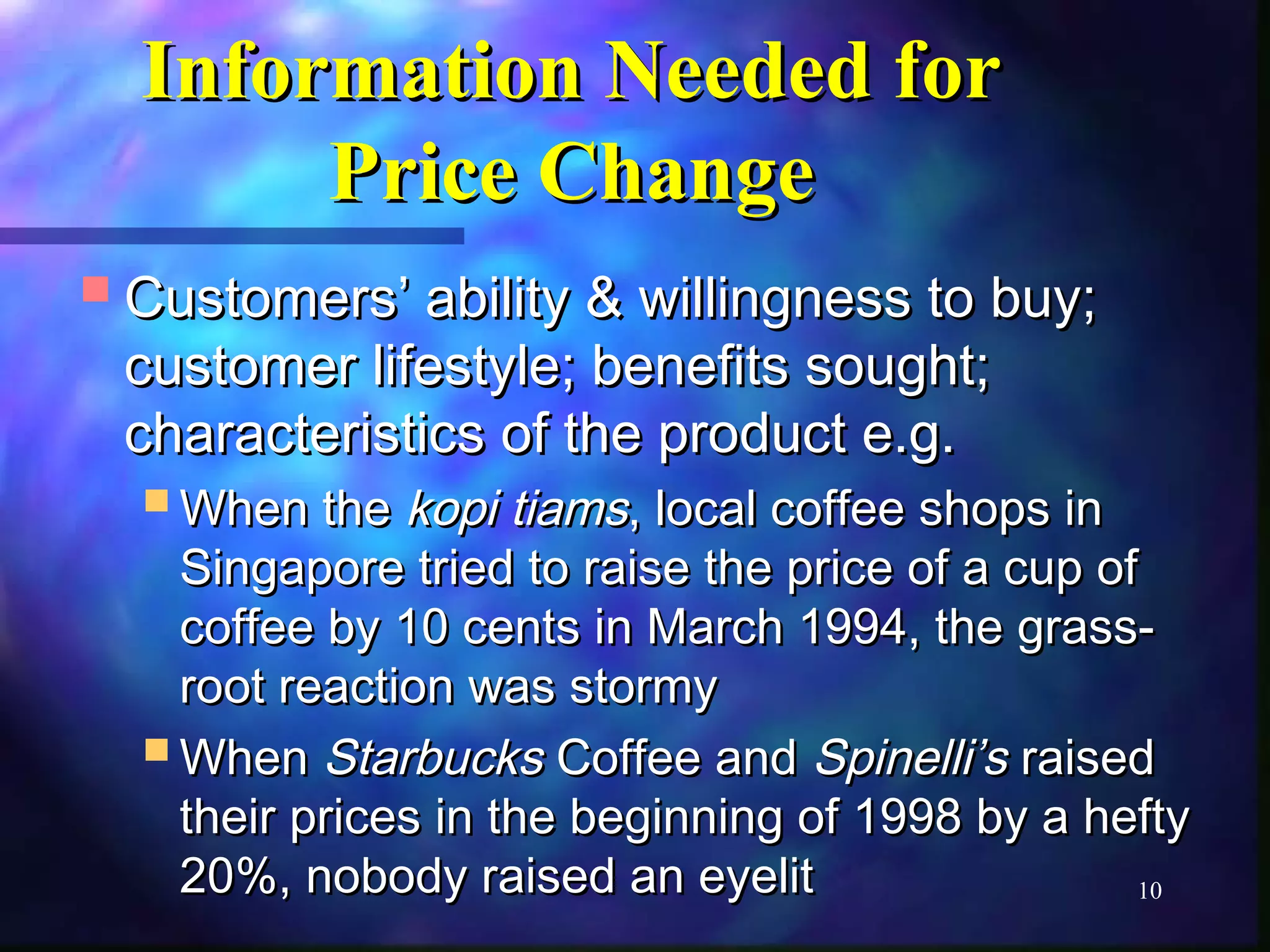 10 
IInnffoorrmmaattiioonn NNeeeeddeedd ffoorr 
PPrriiccee CChhaannggee 
CCuussttoommeerrss’’ aabbiilliittyy && wwiilllliinnggnneessss ttoo bbuuyy;; 
ccuussttoommeerr lliiffeessttyyllee;; bbeenneeffiittss ssoouugghhtt;; 
cchhaarraacctteerriissttiiccss ooff tthhee pprroodduucctt ee..gg.. 
WWhheenn tthhee kkooppii ttiiaammss,, llooccaall ccooffffeeee sshhooppss iinn 
SSiinnggaappoorree ttrriieedd ttoo rraaiissee tthhee pprriiccee ooff aa ccuupp ooff 
ccooffffeeee bbyy 1100 cceennttss iinn MMaarrcchh 11999944,, tthhee ggrraassss-- 
rroooott rreeaaccttiioonn wwaass ssttoorrmmyy 
WWhheenn SSttaarrbbuucckkss CCooffffeeee aanndd SSppiinneellllii’’ss rraaiisseedd 
tthheeiirr pprriicceess iinn tthhee bbeeggiinnnniinngg ooff 11999988 bbyy aa hheeffttyy 
2200%%,, nnoobbooddyy rraaiisseedd aann eeyyeelliitt 
 